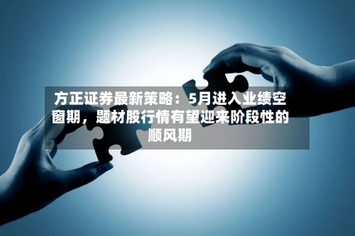 方正证券最新策略：5月进入业绩空窗期，题材股行情有望迎来阶段性的顺风期