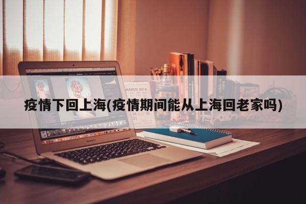 疫情下回上海(疫情期间能从上海回老家吗)