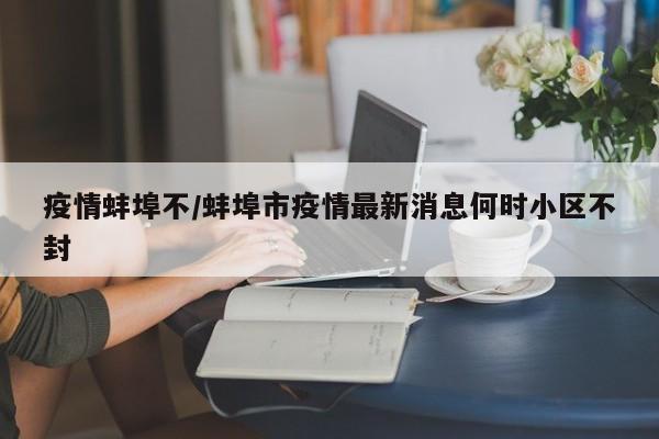疫情蚌埠不/蚌埠市疫情最新消息何时小区不封