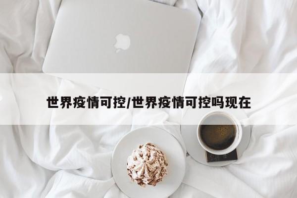 世界疫情可控/世界疫情可控吗现在