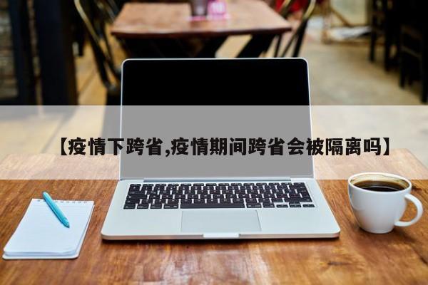 【疫情下跨省,疫情期间跨省会被隔离吗】