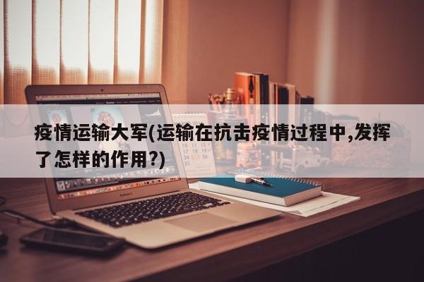 疫情运输大军(运输在抗击疫情过程中,发挥了怎样的作用?)