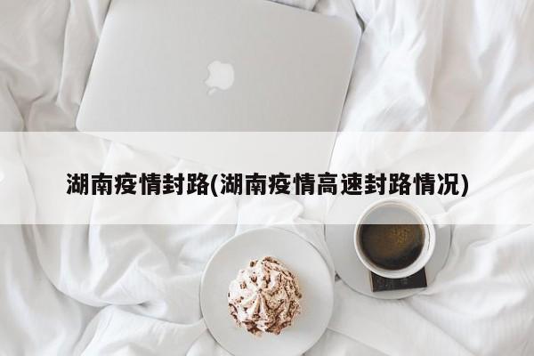 湖南疫情封路(湖南疫情高速封路情况)