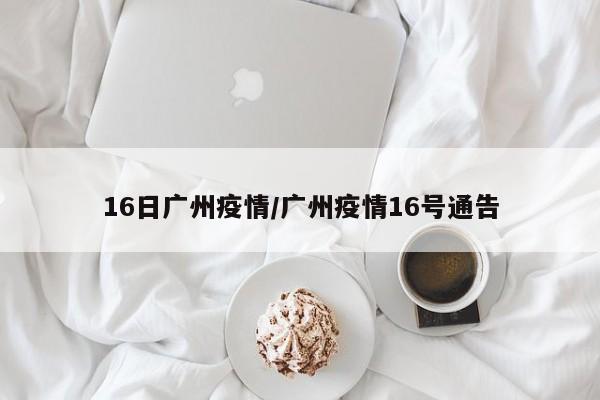 16日广州疫情/广州疫情16号通告