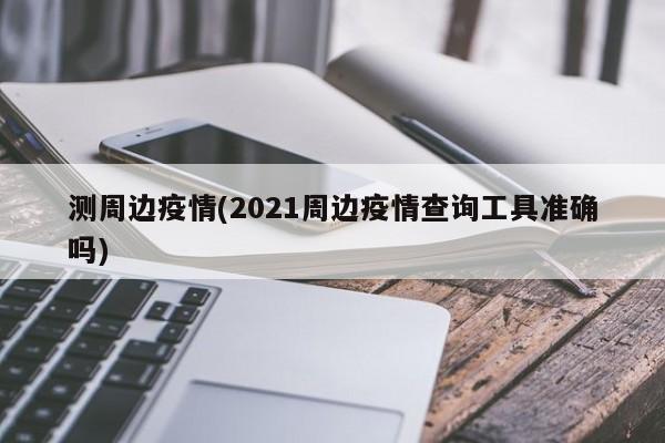 测周边疫情(2021周边疫情查询工具准确吗)
