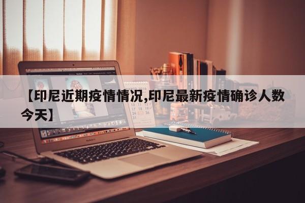 【印尼近期疫情情况,印尼最新疫情确诊人数今天】