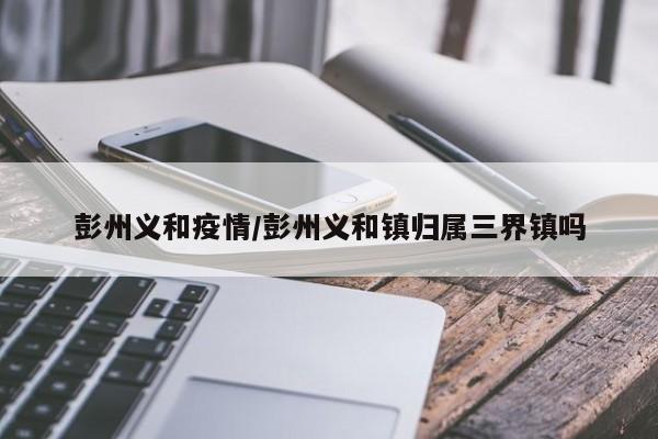 彭州义和疫情/彭州义和镇归属三界镇吗